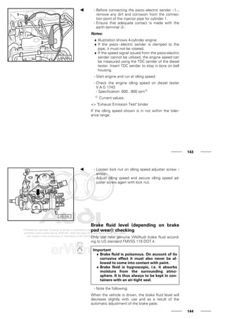 - Before connecting the piezo-electric sender -1-,
remove any dirt and corrosion from the connec-
tion point of the injector pipe for cylinder 1.
- Ensure that adequate contact is made with the
earth terminal -2-.
Notes:
♦ Illustration shows 4-cylinder engine.
♦ If the piezo - electric sender is clamped to the
pipe, it must not be rotated.
♦ If the speed signal issued from the piezo-electric
sender cannot be utilised, the engine speed can
be measured using the TDC sender of the diesel
tester. Insert TDC sender to stop in bore on bell
housing.
- Start engine and run at idling speed.
- Check the engine idling speed on diesel tester
V.A.G 1743
- Specification: 800...900 rpm1)
1) Current values:
=> "Exhaust Emission Test" binder
If the idling speed shown is in not within the toler-
ance range:
143
- Loosen lock nut on idling speed adjuster screw -
arrow-.
- Adjust idling speed and secure idling speed ad-
juster screw again with lock nut.
Brake fluid level (depending on brake
pad wear): checking
Only use new genuine VW/Audi brake fluid accord-
ing to US standard FMVSS 116 DOT 4.
Important
♦ Brake fluid is poisonous. On account of its
corrosive effect it must also never be al-
lowed to come into contact with paint.
♦ Brake fluid is hygroscopic, i.e. it absorbs
moisture from the surrounding atmo-
sphere. It is thus always to be kept in con-
tainers with an air-tight seal.
- Note the following:
When the vehicle is driven, the brake fluid level will
decrease slightly with use and as a result of the
automatic adjustment of the brake pads.
144
 