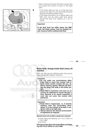 - When checking the brake fluid level, always take
into account the amount of wear on the brake
pads:
- If the brake pads are new or a long way from
reaching the wear limit, the fluid level should be
between the MIN and MAX marks.
- If the brake fluid level is at or slightly above the
MIN mark and the brake pads have almost
reached the wear limit, topping up is not re-
quired.
Important
If the fluid level has fallen below the MIN
mark, the brake system must be checked (re-
pair measure) before adding brake fluid.
145
Brake fluid: change brake fluid (every 24
months)
Only use new genuine VW/Audi brake fluid accord-
ing to US standard FMVSS 116 DOT 4.
Important
♦ Do not under any circumstances allow
brake fluid to come into contact with li-
quids which contain mineral oils (e.g. oil,
petrol, cleaning agents). Mineral oils dam-
age the plugs and seals in the brake sys-
tem.
♦ Brake fluid is poisonous and must on no
account be siphoned by mouth through a
hose. Because of its caustic properties it
must also not come into contact with
paintwork.
Important
♦ Brake fluid is hygroscopic, i.e. it absorbs
moisture from the surrounding atmo-
sphere. It is thus always to be kept in con-
tainers with an air-tight seal.
♦ Always observe the relevant environment-
al regulations for disposal.
Special tools and auxiliary equipment required
♦ Brake filling and bleeding unit V.A.G 1238 B or
V.A.G 1869
♦ Container
Changing brake fluid with brake filling and bleed-
ing unit V.A.G 1238 B or V.A.G 1869 146
 