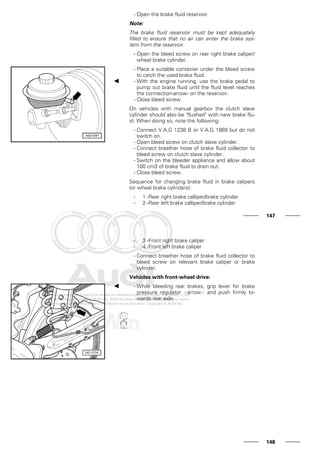 - Open the brake fluid reservoir.
Note:
The brake fluid reservoir must be kept adequately
filled to ensure that no air can enter the brake sys-
tem from the reservoir.
- Open the bleed screw on rear right brake caliper/
wheel brake cylinder.
- Place a suitable container under the bleed screw
to catch the used brake fluid.
- With the engine running, use the brake pedal to
pump out brake fluid until the fluid level reaches
the connection-arrow- on the reservoir.
- Close bleed screw.
On vehicles with manual gearbox the clutch slave
cylinder should also be "flushed" with new brake flu-
id. When doing so, note the following:
- Connect V.A.G 1238 B or V.A.G 1869 but do not
switch on.
- Open bleed screw on clutch slave cylinder.
- Connect breather hose of brake fluid collector to
bleed screw on clutch slave cylinder.
- Switch on the bleeder appliance and allow about
100 cm3 of brake fluid to drain out.
- Close bleed screw.
Sequence for changing brake fluid in brake calipers
(or wheel brake cylinders):
- 1 -Rear right brake calliper/brake cylinder
- 2 -Rear left brake calliper/brake cylinder
147
- 3 -Front right brake caliper
- 4 -Front left brake caliper
- Connect breather hose of brake fluid collector to
bleed screw on relevant brake caliper or brake
cylinder.
Vehicles with front-wheel drive:
- While bleeding rear brakes, grip lever for brake
pressure regulator - arrow - and push firmly to-
wards rear axle.
148
 