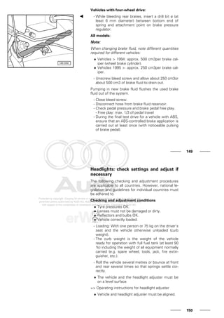 Vehicles with four-wheel drive:
- While bleeding rear brakes, insert a drill bit ø (at
least 6 mm diameter) between bottom end of
spring and attachment point on brake pressure
regulator.
All models:
Note:
When changing brake fluid, note different quantities
required for different vehicles:
♦ Vehicles > 1994: approx. 500 cm3per brake cal-
iper (wheel brake cylinder).
♦ Vehicles 1995 >: approx. 250 cm3per brake cal-
iper.
- Unscrew bleed screw and allow about 250 cm3or
about 500 cm3 of brake fluid to drain out.
Pumping in new brake fluid flushes the used brake
fluid out of the system.
- Close bleed screw.
- Disconnect hose from brake fluid reservoir.
- Check pedal pressure and brake pedal free play.
- Free play: max. 1/3 of pedal travel
- During the final test drive for a vehicle with ABS,
ensure that an ABS-controlled brake application is
carried out at least once (with noticeable pulsing
of brake pedal).
149
Headlights: check settings and adjust if
necessary
The following checking and adjustment procedures
are applicable to all countries. However, national le-
gislation and guidelines for individual countries must
be adhered to.
Checking and adjustment conditions
♦ Tyre pressures OK.
♦ Lenses must not be damaged or dirty.
♦ Reflectors and bulbs OK.
♦ Vehicle correctly loaded.
- Loading: With one person or 75 kg on the driver's
seat and the vehicle otherwise unloaded (curb
weight).
- The curb weight is the weight of the vehicle
ready for operation with full fuel tank (at least 90
%) including the weight of all equipment normally
carried (e.g. spare wheel, tools, jack, fire extin-
guisher, etc.).
- Roll the vehicle several metres or bounce at front
and rear several times so that springs settle cor-
rectly.
♦ The vehicle and the headlight adjuster must be
on a level surface
=> Operating instructions for headlight adjuster
♦ Vehicle and headlight adjuster must be aligned.
150
 