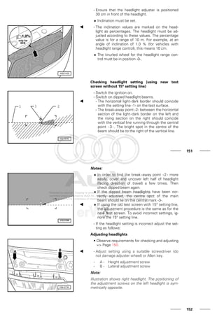 - Ensure that the headlight adjuster is positioned
30 cm in front of the headlight.
♦ Inclination must be set.
- The inclination values are marked on the head-
light as percentages. The headlight must be ad-
justed according to these values. The percentage
value is for a range of 10 m. For example, at an
angle of inclination of 1.0 % (for vehicles with
headlight range control), this means 10 cm.
♦ The knurled wheel for the headlight range con-
trol must be in position -0-.
Checking headlight setting (using new test
screen without 15° setting line)
- Switch the ignition on.
- Switch on dipped headlight beams.
- The horizontal light-dark border should coincide
with the setting line -1- on the test surface.
- The break-away point -2- between the horizontal
section of the light-dark border on the left and
the rising section on the right should coincide
with the vertical line running through the central
point -3-. The bright spot in the centre of the
beam should be to the right of the vertical line.
151
Notes:
♦ In order to find the break-away point -2- more
easily, cover and uncover left half of headlight
(facing direction of travel) a few times. Then
check dipped beam again.
♦ If the dipped beam headlights have been cor-
rectly adjusted, the centre spot of the main
beam should lie on the central mark -3-.
♦ If using the old test screen with 15° setting line,
the adjustment procedure is the same as for the
new test screen. To avoid incorrect settings, ig-
nore the 15° setting line.
- If the headlight setting is incorrect adjust the set-
ting as follows:
Adjusting headlights
• Observe requirements for checking and adjusting
=> Page 150.
- Adjust setting using a suitable screwdriver (do
not damage adjuster wheel) or Allen key.
- A - Height adjustment screw
- B - Lateral adjustment screw
Note:
Illustration shows right headlight. The positioning of
the adjustment screws on the left headlight is sym-
metrically opposite.
152
 