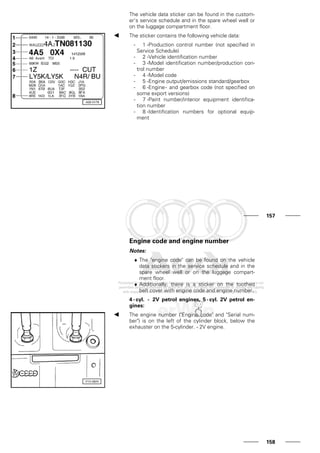 The vehicle data sticker can be found in the custom-
er's service schedule and in the spare wheel well or
on the luggage compartment floor.
The sticker contains the following vehicle data:
- 1 -Production control number (not specified in
Service Schedule)
- 2 -Vehicle identification number
- 3 -Model identification number/production con-
trol number
- 4 -Model code
- 5 -Engine output/emissions standard/gearbox
- 6 -Engine- and gearbox code (not specified on
some export versions)
- 7 -Paint number/interior equipment identifica-
tion number
- 8 -Identification numbers for optional equip-
ment
157
Engine code and engine number
Notes:
♦ The "engine code" can be found on the vehicle
data stickers in the service schedule and in the
spare wheel well or on the luggage compart-
ment floor.
♦ Additionally, there is a sticker on the toothed
belt cover with engine code and engine number.
4 - cyl. - 2V petrol engines, 5 - cyl. 2V petrol en-
gines:
The engine number ("Engine code" and "Serial num-
ber") is on the left of the cylinder block, below the
exhauster on the 5-cylinder. - 2V engine.
158
 