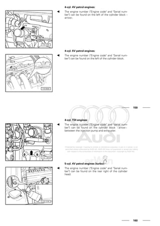 4-cyl. 4V petrol engines:
The engine number ("Engine code" and "Serial num-
ber") can be found on the left of the cylinder block -
arrow-.
4-cyl. 5V petrol engines:
The engine number ("Engine code" and "Serial num-
ber") can be found on the left of the cylinder block.
159
4-cyl. TDI engines:
The engine number ("Engine code" and "serial num-
ber") can be found on the cylinder block - arrow -
between the injection pump and exhauster.
5-cyl. 4V petrol engines (turbo):
The engine number ("Engine code" and "Serial num-
ber") can be found on the rear right of the cylinder
head.
160
 