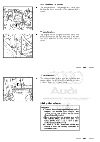 5-cyl. diesel and TDI engines:
The engine number ("Engine code" and "Serial num-
ber") can be found on the left of the cylinder block -
arrow-.
V6 petrol engines:
The engine number ("engine code" and "serial num-
ber") is stamped on the right inner side of the cylin-
der block between cylinder head and hydraulic
pump.
161
V8 petrol engines:
The engine number (engine code and serial number)
is stamped on the left side of the cylinder block im-
mediately above the hydraulic pump.
Lifting the vehicle
Important
♦ To avoid damaging the vehicle floor and to
prevent the vehicle from tipping, the
vehicle should only be lifted at the points
shown in the illustration.
♦ Never start engine and engage gear with
the vehicle lifted, even with only one
wheel on the floor. There is a risk of acci-
dent if this is not observed.
♦ If work is to be performed under the
vehicle, it must be securely supported by
suitable stands.
162
 