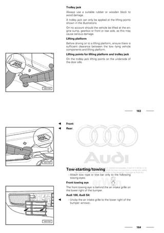 Trolley jack
Always use a suitable rubber or wooden block to
avoid damage.
A trolley jack can only be applied at the lifting points
shown in the illustrations.
On no account should the vehicle be lifted at the en-
gine sump, gearbox or front or rear axle, as this may
cause serious damage.
Lifting platform
Before driving on to a lifting platform, ensure there is
sufficient clearance between the low - lying vehicle
components and lifting platform.
Lifting points for lifting platform and trolley jack
On the trolley jack lifting points on the underside of
the door sills.
163
Front:
Rear:
Tow-starting/towing
- Attach tow rope or tow bar only to the following
towing eyes:
Front towing eye
The front towing eye is behind the air intake grille on
the lower right of the bumper.
Audi 100, Audi S4:
- Unclip the air intake grille to the lower right of the
bumper -arrows-.
164
 