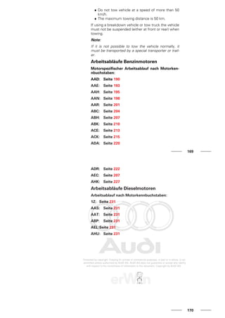 ♦ Do not tow vehicle at a speed of more than 50
km/h.
♦ The maximum towing distance is 50 km.
If using a breakdown vehicle or tow truck the vehicle
must not be suspended (either at front or rear) when
towing.
Note:
If it is not possible to tow the vehicle normally, it
must be transported by a special transporter or trail-
er.
Arbeitsabläufe Benzinmotoren
Motorspezifischer Arbeitsablauf nach Motorken-
nbuchstaben:
AAD: Seite 190
AAE: Seite 193
AAH: Seite 195
AAN: Seite 198
AAR: Seite 201
ABC: Seite 204
ABH: Seite 207
ABK: Seite 210
ACE: Seite 213
ACK: Seite 215
ADA: Seite 220
169
ADR: Seite 222
AEC: Seite 207
AHK: Seite 227
Arbeitsabläufe Dieselmotoren
Arbeitsablauf nach Motorkennbuchstaben:
1Z: Seite 231
AAS: Seite 231
AAT: Seite 231
ABP: Seite 231
AEL:Seite 231
AHU: Seite 231
170
 