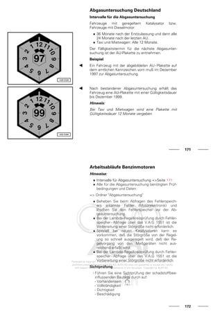 Abgasuntersuchung Deutschland
Intervalle für die Abgasuntersuchung
Fahrzeuge mit geregeltem Katalysator bzw.
Fahrzeuge mit Dieselmotor:
♦ 36 Monate nach der Erstzulassung und dann alle
24 Monate nach der letzten AU.
♦ Taxi und Mietwagen: Alle 12 Monate.
Der Fälligkeitstermin für die nächste Abgasunter-
suchung ist der AU-Plakette zu entnehmen.
Beispiel
Ein Fahrzeug mit der abgebildeten AU-Plakette auf
dem amtlichen Kennzeichen vorn muß im Dezember
1997 zur Abgasuntersuchung.
Nach bestandener Abgasuntersuchung erhält das
Fahrzeug eine AU-Plakette mit einer Gültigkeitsdauer
bis Dezember 1999.
Hinweis:
Bei Taxi und Mietwagen wird eine Plakette mit
Gültigkeitsdauer 12 Monate vergeben.
171
Arbeitsabläufe Benzinmotoren
Hinweise:
♦ Intervalle für Abgasuntersuchung =>Seite 171.
♦ Alle für die Abgasuntersuchung benötigten Prüf-
bedingungen und Daten:
=> Ordner "Abgasuntersuchung"
♦ Beheben Sie beim Abfragen des Fehlerspeich-
ers erkannte Fehler (Motorelektronik) und
löschen Sie den Fehlerspeicher vor der Ab-
gasuntersuchung.
♦ Bei der Lambda-Regelkreisprüfung durch Fehler-
speicher - Abfrage über das V.A.G 1551 ist die
Vorbereitung einer Störgröße nicht erforderlich.
♦ Speziell bei neuen Katalysatoren kann es
vorkommen, daß die Störgröße von der Regel-
ung so schnell ausgeregelt wird, daß der Re-
gelvorgang von den Meßgeräten nicht aus-
reichend erfaßt wird.
♦ Bei der Lambda-Regelkreisprüfung durch Fehler-
speicher - Abfrage über das V.A.G 1551 ist die
Vorbereitung einer Störgröße nicht erforderlich.
Sichtprüfung
- Führen Sie eine Sichtprüfung der schadstoffbee-
influssenden Bauteile durch auf:
- Vorhandensein
- Vollständigkeit
- Dichtigkeit
- Beschädigung
172
 