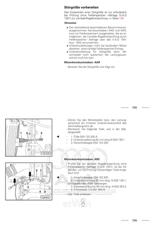 Störgröße vorbereiten
Das Vorbereiten einer Störgröße ist nur erforderlich
bei Prüfung ohne Fehlerspeicher - Abfrage (V.A.G
1551) zur Lambda-Regelkreisprüfung => Seite 190.
Hinweise:
♦ Die nachstehend beschriebenen Benzinmotoren,
ausgenommen Kennbuchstaben AAD und AAR,
sind mit Fehlerspeichern ausgestattet, die es er-
möglichen, die Lambda-Regelkreisprüfung durch
Fehlerspeicher - Abfrage über das V.A.G 1551
bzw. 1552 vorzunehmen.
♦ Unterdruckleitungen nicht bei laufendem Motor
abziehen, sonst erfolgt Fehlerspeicher-Eintrag.
♦ Unterdruckleitung für Störgröße beim Ab-
schneiden nicht quetschen; der Leitungsquer-
schnitt muß frei sein.
Motorkennbuchstaben: AAR
- Bereiten Sie die Störgröße wie folgt vor:
173
- Ziehen Sie den Blindstopfen bzw. den Leitung-
sanschluß am hinteren Unterdruckanschluß des
Sammelsaugrohrs ab.
- Montieren Sie folgende Teile, wie in der Abb.
dargestellt:
- 1 -Tülle 034 133 335 A
- 2 -Unterdruckleitung 85 mm lang N 020 139 1
- 3 -Verschlußkappe 034 133 335
Motorkennbuchstaben: ABC
- Prüfen Sie bei Lambda - Regelkreisprüfung ohne
Fehlerspeicher-Abfrage (V.A.G 1551), ob die fol-
genden, zur AU-Prüfung notwendigen Teile einge-
baut sind:
- 1 -Verschlußkappe 034 133 335
- 2 -Unterdruckleitung 30 mm lang, N 020 139 1;
mit Kabelbinder -Pfeil- befestigen.
- 3 -Gewebeschläuche 40 mm lang, N 020 353 5
- 4 -T-Anschluß 113 201 943 B
- Ggf. Teile einbauen.
174
 