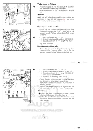 Vorbereitung zu Prüfung
- Verschlußkappe -1- von T-Anschluß -4- abziehen
und auf Unterdruckleitung -2- stecken.
- Unterdruckleitung -2- mit T-Anschluß -4- verbind-
en.
Hinweis:
Nach der AU alle Unterdruckleitungen wieder an-
schließen => Abb. A28-0014, Seite 174, da sonst
Fahrverhaltensmängel zu erwarten sind.
Motorkennbuchstaben: ABK
- Prüfen Sie bei Lambda - Regelkreisprüfung ohne
Fehlerspeicher-Abfrage (V.A.G 1551), ob die fol-
genden, zur AU-Prüfung notwendigen Teile einge-
baut sind:
- 1 -Verschlußkappe 034 133 335
- 2 -Unterdruckleitung 30 mm lang N 020 139 1
- 3 -Gewebeschlauch 40 mm lang N 020 353 5
- Ggf. Teile einbauen.
Motorkennbuchstaben: ADR
- Bauen Sie bei Lambda - Regelkreisprüfung ohne
Fehlerspeicher - Abfrage (V.A.G 1551) die fol-
genden, zur AU-Prüfung notwendigen Teile ein:
175
- 1 -Verschlußkappe 034 133 335 (3x)
- 2 -Unterdruckleitung 15 mm lang, N 020 139 1
- 3 -Gewebeschlauch 40 mm lang, N 020 353 5
- 4 -Winkelstück 034 129 737
- 5 -Schlauch 50 mm lang, 050 133 784 G
- Ziehen Sie den Schlauch -Pfeil- zum AKF-Behälter
von der starren Leitung zum Saugrohr ab.
- Bestücken Sie das Winkelstück -4-, wie unten in
der Abb. gezeigt.
- Stecken Sie das Winkelstück mit Schlauch auf die
starre Leitung auf, wie oben in der Abb. gezeigt.
Hinweise:
♦ Prüfen Sie den Innenquerschnitt des Winkel-
stücks mit Draht auf freien Durchgang.
♦ Feilen Sie den Anschluß des Winkelstücks zum
leichteren Einstecken in den Schlauch ggf. et-
was dünner.
176
 