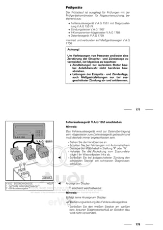 Prüfgeräte
Der Prüfablauf ist ausgelegt für Prüfungen mit der
Prüfgerätekombination für Abgasuntersuchung, be-
stehend aus:
♦ Fehlerauslesegerät V.A.G 1551 mit Diagnoselei-
tung V.A.G 1551/1
♦ Zündungstester V.A.G 1767
♦ 4-Komponenten-Abgastester V.A.G 1788
♦ Datenlesegerät V.A.G 1799
montiert und verbunden auf Meßgerätewagen V.A.G
1700
Achtung!
Um Verletzungen von Personen und/oder eine
Zerstörung der Einspritz - und Zündanlage zu
vermeiden, ist folgendes zu beachten:
♦ Zündleitungen bei laufendem Motor bzw.
bei Anlaßdrehzahl nicht berühren bzw.
abziehen.
♦ Leitungen der Einspritz- und Zündanlage,
auch Meßgeräteleitungen nur bei aus-
geschalteter Zündung ab- und anklemmen.
177
Fehlerauslesegerät V.A.G 1551 anschließen
Hinweis:
Das Fehlerauslesegerät wird zur Datenübertragung
vom Abgastester zum Datenlesegerät gebraucht und
muß deshalb immer angeschlossen sein.
- Ziehen Sie die Handbremse an.
- Schalten Sie bei Fahrzeugen mit Automatischem
Getriebe den Wählhebel in Stellung "P" oder "N".
- Nehmen Sie die Abdeckung vom Zusatzrelais-
träger I im Wasserkasten links ab.
- Schließen Sie bei ausgeschalteter Zündung den
schwarzen Stecker am schwarzen Diagnosean-
schluß an.
V.A.G - EIGENDIAGNOSE HELP
1 - Schnelle Datenübertragung 1)
2 - Blinkcodeausgabe 1)
Anzeige am Display:
1) erscheint wechselweise
Hinweis:
Erfolgt keine Anzeige am Display:
=> Bedienungsanleitung des Fehlerauslesegerätes
- Schließen Sie den weißen Stecker am weißen
bzw. braunen Diagnoseanschluß an (Stecker blau
wird nicht verwendet).
178
 