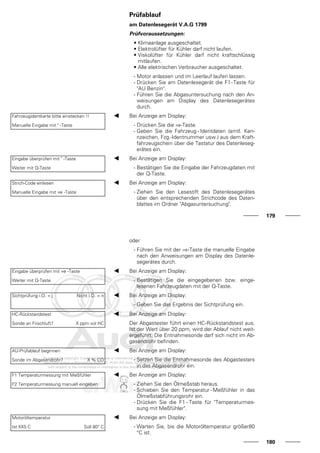 Prüfablauf
am Datenlesegerät V.A.G 1799
Prüfvoraussetzungen:
• Klimaanlage ausgeschaltet.
• Elektrolüfter für Kühler darf nicht laufen.
• Viskolüfter für Kühler darf nicht kraftschlüssig
mitlaufen.
• Alle elektrischen Verbraucher ausgeschaltet.
- Motor anlassen und im Leerlauf laufen lassen.
- Drücken Sie am Datenlesegerät die F1-Taste für
"AU Benzin".
- Führen Sie die Abgasuntersuchung nach den An-
weisungen am Display des Datenlesegerätes
durch.
Fahrzeugidentkarte bitte einstecken !!
Manuelle Eingabe mit " -Taste
Bei Anzeige am Display:
- Drücken Sie die ⇒-Taste.
- Geben Sie die Fahrzeug - Identdaten (amtl. Ken-
nzeichen, Fzg.-Identnummer usw.) aus dem Kraft-
fahrzeugschein über die Tastatur des Datenleseg-
erätes ein.
Eingabe überprüfen mit " -Taste
Weiter mit Q-Taste
Bei Anzeige am Display:
- Bestätigen Sie die Eingabe der Fahrzeugdaten mit
der Q-Taste.
Strich-Code einlesen
Manuelle Eingabe mit ⇒ -Taste
Bei Anzeige am Display:
- Ziehen Sie den Lesestift des Datenlesegerätes
über den entsprechenden Strichcode des Daten-
blattes im Ordner "Abgasuntersuchung".
179
oder
- Führen Sie mit der ⇒-Taste die manuelle Eingabe
nach den Anweisungen am Display des Datenle-
segerätes durch.
Eingabe überprüfen mit ⇒ -Taste
Weiter mit Q-Taste
Bei Anzeige am Display:
- Bestätigen Sie die eingegebenen bzw. einge-
lesenen Fahrzeugdaten mit der Q-Taste.
Sichtprüfung i.O. = j Nicht i.O. = n Bei Anzeige am Display:
- Geben Sie das Ergebnis der Sichtprüfung ein.
HC-Rückstandstest
Sonde an Frischluft? X ppm vol HC
Bei Anzeige am Display:
Der Abgastester führt einen HC-Rückstandstest aus.
Ist der Wert über 20 ppm, wird der Ablauf nicht weit-
ergeführt. Die Entnahmesonde darf sich nicht im Ab-
gasendrohr befinden.
AU-Prüfablauf beginnen
Sonde im Abgasendrohr? X % CO
Bei Anzeige am Display:
- Setzen Sie die Entnahmesonde des Abgastesters
in das Abgasendrohr ein.
F1 Temperaturmessung mit Meßfühler
F2 Temperaturmessung manuell eingeben
Bei Anzeige am Display:
- Ziehen Sie den Ölmeßstab heraus.
- Schieben Sie den Temperatur - Meßfühler in das
Ölmeßstabführungsrohr ein.
- Drücken Sie die F1 - Taste für "Temperaturmes-
sung mit Meßfühler".
Motoröltemperatur
Ist XX5 C Soll 80° C
Bei Anzeige am Display:
- Warten Sie, bis die Motoröltemperatur größer80
°C ist.
180
 