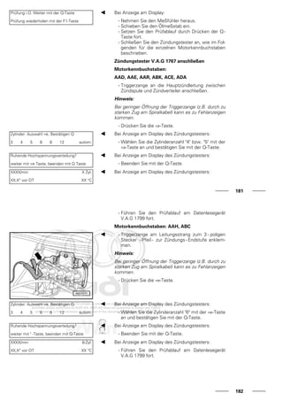 Prüfung i.O. Weiter mit der Q-Taste
Prüfung wiederholen mit der F1-Taste
Bei Anzeige am Display:
- Nehmen Sie den Meßfühler heraus.
- Schieben Sie den Ölmeßstab ein.
- Setzen Sie den Prüfablauf durch Drücken der Q-
Taste fort.
- Schließen Sie den Zündungstester an, wie im Fol-
genden für die einzelnen Motorkennbuchstaben
beschrieben.
Zündungstester V.A.G 1767 anschließen
Motorkennbuchstaben:
AAD, AAE, AAR, ABK, ACE, ADA
- Triggerzange an die Hauptzündleitung zwischen
Zündspule und Zündverteiler anschließen.
Hinweis:
Bei geringer Öffnung der Triggerzange (z.B. durch zu
starken Zug am Spiralkabel) kann es zu Fehlanzeigen
kommen.
- Drücken Sie die ⇒-Taste.
Zylinder: Auswahl ⇒, Bestätigen Q
3 4 5 6 8 12 autom.
Bei Anzeige am Display des Zündungstesters:
- Wählen Sie die Zylinderanzahl "4" bzw. "5" mit der
⇒-Taste an und bestätigen Sie mit der Q-Taste.
Ruhende Hochspannungsverteilung?
weiter mit ⇒ Taste, beenden mit Q Taste
Bei Anzeige am Display des Zündungstesters:
- Beenden Sie mit der Q-Taste.
XXXX/min X Zyl.
XX,X° vor OT XX °C
Bei Anzeige am Display des Zündungstesters:
181
- Führen Sie den Prüfablauf am Datenlesegerät
V.A.G 1799 fort.
Motorkennbuchstaben: AAH, ABC
- Triggerzange am Leitungsstrang zum 3 - poligen
Stecker - Pfeil - zur Zündungs - Endstufe anklem-
men.
Hinweis:
Bei geringer Öffnung der Triggerzange (z.B. durch zu
starken Zug am Spiralkabel) kann es zu Fehlanzeigen
kommen.
- Drücken Sie die ⇒-Taste.
Zylinder: Auswahl ⇒, Bestätigen Q
3 4 5 6 8 12 autom.
Bei Anzeige am Display des Zündungstesters:
- Wählen Sie die Zylinderanzahl "6" mit der ⇒-Taste
an und bestätigen Sie mit der Q-Taste.
Ruhende Hochspannungsverteilung?
weiter mit " -Taste, beenden mit Q-Taste
Bei Anzeige am Display des Zündungstesters:
- Beenden Sie mit der Q-Taste.
XXXX/min 6-Zyl.
XX,X° vor OT XX °C
Bei Anzeige am Display des Zündungstesters:
- Führen Sie den Prüfablauf am Datenlesegerät
V.A.G 1799 fort.
182
 