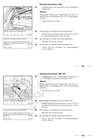Motorkennbuchstaben: AAN
- Triggerzange an der Zuleitung zu den Zündspulen
anklemmen.
Hinweis:
Bei geringer Öffnung der Triggerzange (z.B. durch zu
starken Zug am Spiralkabel) kann es zu Fehlanzeigen
kommen.
- Drücken Sie die ⇒-Taste.
Zylinder: Auswahl ⇒, Bestätigen Q
3 4 5 6 8 12 autom.
Bei Anzeige am Display des Zündungstesters:
- Wählen Sie die Zylinderanzahl "5" mit der ⇒-Taste
an und bestätigen Sie mit der Q-Taste.
Ruhende Hochspannungsverteilung?
weiter mit ⇒ Taste, beenden mit Q Taste
Bei Anzeige am Display des Zündungstesters:
- Beenden Sie mit der Q-Taste.
XXXX/min 5-Zyl.
XX,X° vor OT XX °C
Bei Anzeige am Display des Zündungstesters:
- Führen Sie den Prüfablauf am Datenlesegerät
V.A.G 1799 fort.
183
Motorkennbuchstaben: ABH, AEC
- Triggerzange an der Hauptzündleitung Klemme 4
an einer der Zündspulen anschließen -Pfeil-.
Hinweis:
Bei geringer Öffnung der Triggerzange (z.B. durch zu
starken Zug am Spiralkabel) kann es zu Fehlanzeigen
kommen.
- Drücken Sie die ⇒-Taste.
Zylinder: Auswahl ⇒, Bestätigen Q
3 4 5 6 8 12 autom.
Bei Anzeige am Display des Zündungstesters:
- Wählen Sie die Zylinderanzahl "4" mit der ⇒-Taste
an (obwohl 8-Zylinder) und bestätigen Sie mit der
Q-Taste.
Ruhende Hochspannungsverteilung?
weiter mit ⇒ -Taste, beenden mit Q-Taste
Bei Anzeige am Display des Zündungstesters:
- Beenden Sie mit der Q-Taste.
XXXX/min 4 Zyl.
XX,X° vor OT XX °C
Bei Anzeige am Display des Zündungstesters:
- Führen Sie den Prüfablauf am Datenlesegerät
V.A.G 1799 fort.
184
 