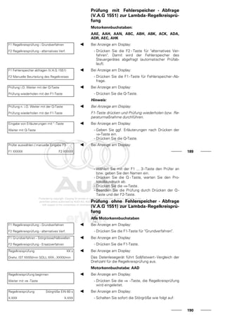 Prüfung mit Fehlerspeicher - Abfrage
(V.A.G 1551) zur Lambda-Regelkreisprü-
fung
Motorkennbuchstaben:
AAE, AAH, AAN, ABC, ABH, ABK, ACK, ADA,
ADR, AEC, AHK
F1 Regelkreisprüfung - Grundverfahren
F2 Regelkreisprüfung - alternatives Verf.
Bei Anzeige am Display:
- Drücken Sie die F2 - Taste für "alternatives Ver-
fahren". Damit wird der Fehlerspeicher des
Steuergerätes abgefragt (automatischer Prüfab-
lauf).
F1 Fehlerspeicher abfragen (V.A.G 1551)
F2 Manuelle Beurteilung des Regelkreises
Bei Anzeige am Display:
- Drücken Sie die F1-Taste für Fehlerspeicher-Ab-
frage.
Prüfung i.O. Weiter mit der Q-Taste
Prüfung wiederholen mit der F1-Taste
Bei Anzeige am Display:
- Drücken Sie die Q-Taste.
Hinweis:
Prüfung n. i.O. Weiter mit der Q-Taste
Prüfung wiederholen mit der F1-Taste
Bei Anzeige am Display:
F1-Taste drücken und Prüfung wiederholen bzw. Re-
paraturmaßnahme durchführen.
Eingabe von Erläuterungen mit " -Taste
Weiter mit Q-Taste
Bei Anzeige am Display:
- Geben Sie ggf. Erläuterungen nach Drücken der
⇒-Taste ein.
- Drücken Sie die Q-Taste.
Prüfer auswählen / manuelle Eingabe F3
F1 XXXXX F2 XXXXX
Bei Anzeige am Display:
189
- Wählen Sie mit der F1 ... 3-Taste den Prüfer an
bzw. geben Sie den Namen ein.
- Drücken Sie die Q - Taste, warten Sie den Pro-
tokollausdruck ab.
- Drücken Sie die ⇒-Taste.
- Beenden Sie die Prüfung durch Drücken der Q -
Taste und der F2-Taste.
Prüfung ohne Fehlerspeicher - Abfrage
(V.A.G 1551) zur Lambda-Regelkreisprü-
fung
Alle Motorkennbuchstaben
F1 Regelkreisprüfung - Grundverfahren
F2 Regelkreisprüfung - alternatives Verf.
Bei Anzeige am Display:
- Drücken Sie die F1-Taste für "Grundverfahren".
F1 Grundverfahren - Störgrösse/Halbwellen
F2 Regelkreisprüfung - Ersatzverfahren
Bei Anzeige am Display:
- Drücken Sie die F1-Taste.
Regelkreisprüfung XX s
Drehz. IST XXXX/min SOLL XXX...XXXX/min
Bei Anzeige am Display:
Das Datenlesegerät führt Soll/Istwert - Vergleich der
Drehzahl für die Regelkreisprüfung aus.
Motorkennbuchstabe: AAD
Regelkreisprüfung beginnen
Weiter mit ⇒ -Taste
Bei Anzeige am Display:
- Drücken Sie die ⇒ -Taste, die Regelkreisprüfung
wird eingeleitet.
Regelkreisprüfung Störgröße EIN 60 s
X.XXX X.XXX
Bei Anzeige am Display:
- Schalten Sie sofort die Störgröße wie folgt auf:
190
 
