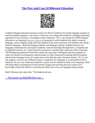 The Pros And Cons Of Bilingual Education
I support bilingual education because it can be an effective pathway for foreign language speakers to
learn the English language. I am in favor of the two–way immersion method as a bilingual education
application in the classroom. According to Hadi–Tabassum, "Two–way immersion (TWI) bilingual
education is an integrated language immersion program in which students who speak a majority
language, such as English, study and learn together in the same classroom with students who speak a
minority language....Both the language majority and language minority students learn the two
languages simultaneously and acquire academic content knowledge through both L1 (English) and
L2 (Spanish, Korean, etc.). Dual immersion education is another term used more often to describe
TWI bilingual programs but both terms signify the same type of bilingual education program in
which two distinct sociolinguistic student groups are fully immersed in learning both the majority
and minority language across all content areas and within the same classroom setting." (4). As one
can imagine, it can be very difficult to learn a completely new language in a short period of time,
therefore, the two–way immersion method is a great way for students to learn a new language, while
still being able to communicate in their primary tongue and not being forced to acquire new
knowledge without the ability to communicate effectively in the new language being learned.
Hadi–Tabassum also states that, "The fundamental aim
... Get more on HelpWriting.net ...
 