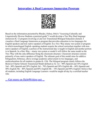 Integrating A Dual Language Immersion Program
Based on the information presented by Rhodes, Ochoa, Ortiz's "Assessing Culturally and
Linguistically Diverse Students a practical guide" I would develop a Two Way Dual language
immersion K–12 program involving a Late Exit Transitional Bilingual Education element. I
visualize a Dual Language Immersion as program that provides education in two languages for
English speakers and non–native speakers of English. In a Two–Way ninety–ten system or program
in which monolingual English–speaking students acquire the school curriculum together with non–
native speakers of English; a portion of the instructional day is taught in English and another portion
is in Spanish. In a One–Way – ninety–ten system or model it will follow the same model as the
Two–Way with the only difference being the classroom structure. Classroom structure consists
primarily of non–native speakers of English. The ultimate goal of this model aims for additive
bilingualism, biliteracy, above average academic achievement in two languages, and
multiculturalism for all students in grades K–12th. The bilingual program clearly follows the
Bestever Charter Schools Transitional Model defined as: K–1st – 90% Spanish and 10% English
2nd – 80% Spanish and 20% English 3rd – 70% Spanish and 30% English 4th – 60% Spanish and
40% English 5th – 40% Spanish and 60% English 6th – 10% Spanish and 90% English I believe that
all students, including English Language Learners: would be taught all day by a certified teacher
who
... Get more on HelpWriting.net ...
 