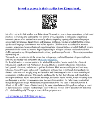 intend to expose in their studies how Educational...
intend to expose in their studies how Educational Neuroscience can reshape educational policies and
practices in teaching and learning the core content areas, especially in timing and sequencing
content exposure. One approach was to study whether exposing a young child to two languages
caused delay in language development and language confusion. Studies revealed that the optimal
age for dual language development was before age five. Children were not delayed in phonetic
contrasts acquisition. Imaging brains of monolingual and bilingual infants revealed that both groups
presented similar neural activation. Regarding reading in bilingual children studies showed that
children experiencing bilingual education in primary grades outperformed ... Show more content on
Helpwriting.net ...
The results are consistent with the notion that both groups exhibit different development of brain
networks associated with the control of executive functions.
Dr. Tom Schweizer, a neuroscientist in St. Michael Hospital in Canada studied the effects of
bilingualism in patients with Alzheimer's disease. He chose a sample of patients with similar
background, education, and disease cognitive detriment. Half were monolingual and half were
bilingual. Using CT scans and cognitive evaluation he found that even though bilingual patients
showed twice as much atrophy, they performed as well in the cognitive test as their monolingual
counterparts with less atrophy. This may be explained by the fact that bilingual individuals have
developed enhanced neural networks or pathways, also called neural reserve, when switching from
one language to another or suppressing one language from another. Dr. Schweizer explains that
though bilingualism delays Alzheimer's progression for about five years it does not prevent it.
Alladi, et. Al. in 2013 in an effort to identify the association between bilingualism and age at onset
of dementia and its subtypes ran the largest study with case records of 648 patients with dementia
(391 of them bilingual) "The age at onset of first symptoms was
... Get more on HelpWriting.net ...
 