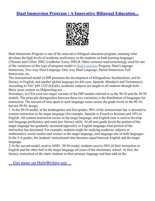 Dual Immersion Program : A Innovative Bilingual Education...
Dual Immersion Program is one of the innovative bilingual education program, meaning what
develops the high levels of academic proficiency in the students on both learning languages
(Thomas and Collier 2002; Lindholm–Leary 2001)4. Other common used terminology used for one
of the variations of this type of program model is Dual Language Program, Dual Language
Immersion, Two–way Dual Language, One–way Dual Language, Partial Immersion, Full
Immersion, etc.
The instructional model of DIP promotes the development of bilingualism, biculturalism, and bi–
literacy in English, and another global language (in this case, Spanish, Mandarin and Vietnamese).
According to TAC §89.1225 (h)(i)(k), academic subjects are taught to all students through both ...
Show more content on Helpwriting.net ...
Nowadays, in USA exist two major variants of the DIP models referred to as the 90:10 and the 50:50
models. The principle distinguishes between these two variations is the distribution of languages for
instruction. The amount of time spent in each language varies across the grade levels in the 90:10,
but not 50:50, design.
1. In the 90:10 model, at the kindergarten and first grades, 90% of the instructional day is devoted to
content instruction in the target language (for example, Spanish or French or Korean) and 10% in
English. All content instruction occurs in the target language, and English time is used to develop
oral language proficiency and some pre–literacy skills. At all next grade levels the portion of the
target language has gradually increased oppositely to English language what portion of the
instruction has decreased. For example, students might be studying academic subjects as
mathematics, social studies and science in the target language, and language arts in both languages.
In the 5–6 grades, the students' instructional time becomes equal between English and the target
language.
2. ln the second model, used in AISD , 50:50 model, students receive 50% of their instruction in
English and the other half in the target language all years of the elementary school. At first, the
literacy instruction of the starts students in their primary language and then add on the
... Get more on HelpWriting.net ...
 