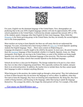 The Dual Immersion Program: Combining Spanish and English...
For years, English was the dominant language of the United States. Now, demographers are
predicting that in the year 2030, English language scholars will only be approximately 40% of the
schools population in the United States. California has already surpassed that amount; 60% to 70%
of the students speak a language other than English for their main language. Many think that
Hispanics is the fastest growing group, in the United States, but they are actually the second highest,
next to the Asian population.
More teachers are trying to learn Spanish, but there are still many that do not understand the
language. For years, researchers have been trying to think of a new way to teach Spanish–speaking
students the English language. There ... Show more content on Helpwriting.net ...
Language development is usually taught to the child by the parent. In most cases, the parent teaches
them the dominant language of their household, whether it is English, Spanish, Asian, etc. Many
immigrants, from Spain, are moving to the United States so some of the children are being taught
Spanish even when English is the dominant language of the town/city. This becomes a problem
because there are not many schools that consider Spanish as the dominant language.
Schools do not have a class just for Hispanics. The foreign student has to be put in a class where
they have no idea what is happening around them. This especially confuses the student, and puts
them in an awkward position. In addition, the teacher tries to include them, but they cannot speak
their language in order to interpret anything (Bowen).
When being put in this position, the student might go through a silent period. They feel embarrassed
in front of others because they do not know the language as well as others. In addition, when they
first start to learn the language, they focus on listening and comprehension. By doing this, they have
a habit of being listeners, and focusing on the language, rather than trying to speak the language
themselves. The younger the child is, the longer the silent period will last. For example, if the child
... Get more on HelpWriting.net ...
 