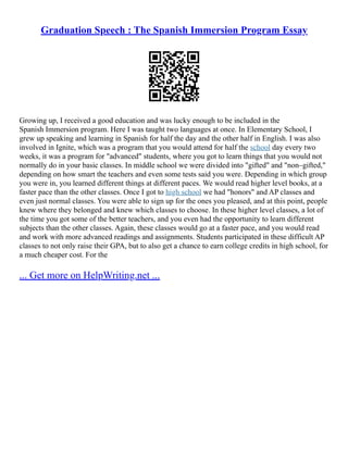 Graduation Speech : The Spanish Immersion Program Essay
Growing up, I received a good education and was lucky enough to be included in the
Spanish Immersion program. Here I was taught two languages at once. In Elementary School, I
grew up speaking and learning in Spanish for half the day and the other half in English. I was also
involved in Ignite, which was a program that you would attend for half the school day every two
weeks, it was a program for "advanced" students, where you got to learn things that you would not
normally do in your basic classes. In middle school we were divided into "gifted" and "non–gifted,"
depending on how smart the teachers and even some tests said you were. Depending in which group
you were in, you learned different things at different paces. We would read higher level books, at a
faster pace than the other classes. Once I got to high school we had "honors" and AP classes and
even just normal classes. You were able to sign up for the ones you pleased, and at this point, people
knew where they belonged and knew which classes to choose. In these higher level classes, a lot of
the time you got some of the better teachers, and you even had the opportunity to learn different
subjects than the other classes. Again, these classes would go at a faster pace, and you would read
and work with more advanced readings and assignments. Students participated in these difficult AP
classes to not only raise their GPA, but to also get a chance to earn college credits in high school, for
a much cheaper cost. For the
... Get more on HelpWriting.net ...
 