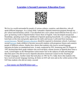Learning A Second Language Education Essay
We live in a world surrounded by people of various cultures, countries, and ethnicities, who all
speak different languages. As a young child, I attended a Spanish immersion program through my
pre–school and elementary school. I was absorbed into a new culture much different from my own. I
grew up learning words in Spanish before I knew them in English. I also developed unexpected
friendships, spending much of my childhood in Spanish speaking households. As a college student, I
look back on this time and greatly appreciate the skills and lessons I cultivated from learning a
second language. Second language education should be required in elementary schools. Learning a
second language leads children to become successful students with prosperous futures and connects
people of different cultures. Studies have shown that students who receive second language
education do better on standardized tests. A study conducted by P.W. Armstrong and J.D. Rogers in
1997 declared that third–grade students who received thirty–minute lessons in Spanish three times a
week, scored higher on the Metropolitan Achievement Test in the subjects of math and language
than their peers who did not receive Spanish education (American Council on the Teaching of
Foreign Languages). Another study that took place in 1981 by P.A. Eddy shows that students who
have received second–language learning, do better on SAT sub–tests and on the verbal section of the
SAT than students who did not study a second
... Get more on HelpWriting.net ...
 