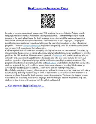 Dual Language Immersion Paper
In order to improve educational outcomes of ELL students, the school district Z needs a dual–
language immersion method rather than a bilingual education. The top three policies I would
propose to the local school board for dual–language immersion would be: academic/ cognitive
enrichment, enhanced intercultural relations, and competence in two languages. The program
provides the same academic content and addresses the equivalent standards as other educational
programs. The dual–language immersion program will hopefully close the academic achievement
gap between ELL students and their classmates.
California public schools are where a majority of English learners are concentrated. Therefore, by
implementing these policies at public schools and charter schools the policies would resolve specific
problems for ELL students. This educational approach of education will produce students who are
culturally and academically capable in two languages and who also value cultural diversity. All
students regardless of primary language will be held to the same high academic standards. The
program should include elementary, middle and high school level students. Rather than having ELL
students separated, they will be able to remain in the same classes as non–English learners, to
develop their academic growth in both ... Show more content on Helpwriting.net ...
Hopefully by catering to an array of interest group will add legitimatize to our cause and will raise a
lot of funding. Funding would be key in order to demonstrate to the school district that there is a
massive need and demand for dual–language immersion programs. The issues the interest groups
would raise are that many believe dual language immersion is just another program to help ELL
students or that it is an elite program only for gifted and talented
... Get more on HelpWriting.net ...
 