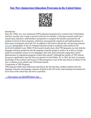 Tow Way Immersion Education Programs in the United States
Introduction
Since the 1960s, two–way immersion (TWI) education programs have existed in the United States
and have recently seen a surge in growth in the last two decades. Consistent research results have
caused many educators, administrators and parents to recognize the benefits associated for all
students involved in these programs, which has encouraged the expansion and implementation of
these types of programs across the US. In addition to the need to educate the vast growing minority
language demographic in the US, bilingual education leads to academic achievement for all
involved (Lindhold–Leary 2004). If the research clearly shows that TWI programs not only help the
language–minority groups but also the language–majority groups to achieve at or above–average
grade level academic success in two languages, then why aren't all parents urging their school
administrators to implement programs in their kids schools? Although the number of TWI schools
has grown significantly since the first one opened in Coral Gables, FL in 1963, the lack of common
knowledge of the existence and success of these programs is one of the main factors to blame for the
slow evolution of our schools into TWI based schools.
Components of TWI Programs
TWI programs differ from traditional schooling in the fact that they combine students from the
language–minority and language–majority (English in the US) in the same learning environment for
all or most of the school day and strive to promote
... Get more on HelpWriting.net ...
 