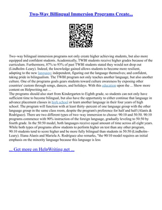 Two-Way Billingual Immersion Programs Create...
Two–way bilingual immersion programs not only create higher achieving students, but also more
equipped and confident students. Academically, TWBI students receive higher grades because of the
curriculum. Furthermore, 87% to 93% of past TWBI students stated they would not drop out
(Lindholm–Leary). Indeed, the knowledge gained allows students to become more resilient,
adapting to the new language; independent, figuring out the language themselves; and confident,
taking pride in bilingualism. The TWBI program not only teaches another language, but also another
culture. One of the programs goals gears students toward culture awareness by exposing other
countries' custom through songs, dances, and holidays. With this education upon the ... Show more
content on Helpwriting.net ...
The programs should also start from Kindergarten to Eighth grade, so students can not only have
sufficient time to become bilingual, but also have the opportunity to either continue that language in
advance placement classes in high school or learn another language in their four years of high
school. The program will function with at least thirty–percent of one language group with the other
language group in the same class room, despite the program's preference for half and half (Alanís &
Rodríguez). There are two different types of two–way immersion to choose: 90:10 and 50:50. 90:10
programs commence with 90% instruction of the foreign language, gradually leveling to 50:50 by
fourth grade. In the 50:50 model, both languages receive equal amount of time across all eight years.
While both types of programs allow students to perform higher on test than any other program,
90:10 students tend to score higher and be more fully bilingual than students in 50:50 (Lindholm–
Leary). Iliana Alanís and Mariela A. Rodríguez also remarks, "the 90/10 model requires an initial
emphasis on the minority language because this language is less
... Get more on HelpWriting.net ...
 