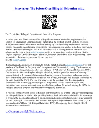 Essay about The Debate Over Bilingual Education and...
The Debate Over Bilingual Education and Immersion Programs
In recent years, the debate over whether bilingual education or immersion programs (such as
English for Speakers of Other Languages) better serve the needs of limited–English–proficient
(LEP) students in the United States has been heating up. The increasing need for such services
insights passionate supporters and opposition to rise up against one another in the fight over which
is better. Advocates of bilingual education stress the value in helping students retain and even
enhance proficiency in their native language, while at the same time gaining proficiency in the
English language. Critics of bilingual education, however, contend that such programs only "keep
students in ... Show more content on Helpwriting.net ...
A Little History Lesson
Bilingual education is not new. Contrary to popular belief, bilingual education programs were not
products of the 1960s. In fact, they aren't even products of the twentieth century. The first state to
actually pass a bilingual education law was Ohio, in 1839 (History of Bilingual Education, 1998).
The law was for German–English bilingual education, and was passed as a result of a strong
parental initiative. By the end of the nineteenth century, about a dozen states had passed similar
laws, and in many other states such instruction was offered, although it had not been sanctioned by
the state. During the World War One era, however, as the loyalty of non–English speaking
Americans came increasingly under suspicion, many states decided to enact English–only
instruction, in an attempt to Americanize non–English speakers. As a result, during the 1920s the
bilingual education program had been almost completely dismantled.
In response to the apparent failure of English–only instruction, the United States government passed
the Bilingual Education Act in 1968, providing federal funds to local school districts, in an attempt
to promote the incorporation of native–language instruction into school curricula. The government
felt that, "leaving LEP students to 'sink or swim' in English–only classrooms made 'a mockery of
public education'"(History of Bilingual Education, 1998). Recognizing the civil rights of LEP
students to have available to
... Get more on HelpWriting.net ...
 