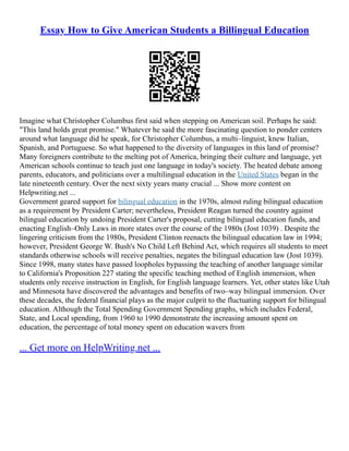 Essay How to Give American Students a Billingual Education
Imagine what Christopher Columbus first said when stepping on American soil. Perhaps he said:
"This land holds great promise." Whatever he said the more fascinating question to ponder centers
around what language did he speak, for Christopher Columbus, a multi–linguist, knew Italian,
Spanish, and Portuguese. So what happened to the diversity of languages in this land of promise?
Many foreigners contribute to the melting pot of America, bringing their culture and language, yet
American schools continue to teach just one language in today's society. The heated debate among
parents, educators, and politicians over a multilingual education in the United States began in the
late nineteenth century. Over the next sixty years many crucial ... Show more content on
Helpwriting.net ...
Government geared support for bilingual education in the 1970s, almost ruling bilingual education
as a requirement by President Carter; nevertheless, President Reagan turned the country against
bilingual education by undoing President Carter's proposal, cutting bilingual education funds, and
enacting English–Only Laws in more states over the course of the 1980s (Jost 1039) . Despite the
lingering criticism from the 1980s, President Clinton reenacts the bilingual education law in 1994;
however, President George W. Bush's No Child Left Behind Act, which requires all students to meet
standards otherwise schools will receive penalties, negates the bilingual education law (Jost 1039).
Since 1998, many states have passed loopholes bypassing the teaching of another language similar
to California's Proposition 227 stating the specific teaching method of English immersion, when
students only receive instruction in English, for English language learners. Yet, other states like Utah
and Minnesota have discovered the advantages and benefits of two–way bilingual immersion. Over
these decades, the federal financial plays as the major culprit to the fluctuating support for bilingual
education. Although the Total Spending Government Spending graphs, which includes Federal,
State, and Local spending, from 1960 to 1990 demonstrate the increasing amount spent on
education, the percentage of total money spent on education wavers from
... Get more on HelpWriting.net ...
 