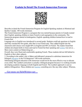 Explain In Detail The French Immersion Program
Describe in detail the French Immersion Program for English Speaking students in Montreal and
Quebec Canada. 100 words minimum.
The French Immersion Program is a program that was started because parents in Canada wanted
their English–speaking children to learn French to end segregation in the community. The
Immersion program started in kindergarten, English–speaking children learned how to read in
French first.
Language arts in English was introduced in second grade. Students could ask questions in English
until they reached the first grade, after that it was French only. They added English into the
classroom until classes were taught 60% in English and 40% in French. The studies found that
children developed skills to listen and read in French but their speaking and writing was not as ...
Show more content on Helpwriting.net ...
Overall, they were fluent and comfortable speaking French. These students did not fall behind in
English or their other subjects.
2. According to the author, why is Baker and deKantor's proposal to substitute immersion for
bilingual education in the US dangerous? 100 words minimum.
Substituting bilingual education with immersion would not be the most effective way to educate
every child. The Lambert curriculum is actually a bilingual program because it is working towards
developing academic language in both English and French. The Lambert approach is seen as
additive bilingualism. These children are learning something new like any other subject. Whereas,
... Get more on HelpWriting.net ...
 