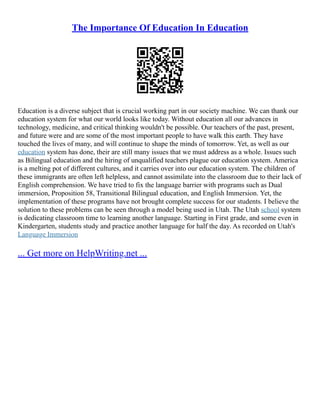 The Importance Of Education In Education
Education is a diverse subject that is crucial working part in our society machine. We can thank our
education system for what our world looks like today. Without education all our advances in
technology, medicine, and critical thinking wouldn't be possible. Our teachers of the past, present,
and future were and are some of the most important people to have walk this earth. They have
touched the lives of many, and will continue to shape the minds of tomorrow. Yet, as well as our
education system has done, their are still many issues that we must address as a whole. Issues such
as Bilingual education and the hiring of unqualified teachers plague our education system. America
is a melting pot of different cultures, and it carries over into our education system. The children of
these immigrants are often left helpless, and cannot assimilate into the classroom due to their lack of
English comprehension. We have tried to fix the language barrier with programs such as Dual
immersion, Proposition 58, Transitional Bilingual education, and English Immersion. Yet, the
implementation of these programs have not brought complete success for our students. I believe the
solution to these problems can be seen through a model being used in Utah. The Utah school system
is dedicating classroom time to learning another language. Starting in First grade, and some even in
Kindergarten, students study and practice another language for half the day. As recorded on Utah's
Language Immersion
... Get more on HelpWriting.net ...
 