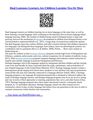 Dual Language Learners Are Children Learning Two Or More
Dual language learners are children learning two or more languages at the same time, as well as
those learning a second language while continuing to develop their first (or home) language (Dual
language learning, 2008). The number of children being raised in bilingual homes is large and
growing, however the mechanism of language development in children from bilingual homes is not
well described or understood (Hoff et al., 2011). A large body of research has refuted the opinion
that dual language input may confuse children, and other research indicates that children exposed to
two languages can distinguish those languages from infancy, learn two phonological systems, two
vocabularies and two grammars (Kova´cs & Mehler, 2009a; Petitto, ... Show more content on
Helpwriting.net ...
The goals for students in dual language education programs include high levels of bilingualism and
biliteracy, academic achievement, and cross–cultural competence for all students (Lindholm–Leary,
2012). Dual language immersion programs integrate language and academic content instruction in
English and a partner language to promote bilingualism and biliteracy.
Heritage languages refer to the languages spoken by immigrants and their children and has recently
come to be used broadly by those concerned about the study, maintenance, and revitalization of
non–English languages in the United States (Montrul, 2012). Heritage language learners contain a
heterogeneous group ranging from fluent native speakers to non–speakers who may be generations
removed but who may feel culturally connected to a language (Deusen–Scholl, 2003). A heritage
language program is any language development program that is designed or tailored to address the
needs of heritage language learners, and heritage language programs may be at any level or setting
and vary in terms of their approaches to teaching, populations they serve, and other factors (Chao,
1997). Heritage language programs have three major educational contexts: community–based
program, K–12, and higher education. Heritage language schools are often created out of a
community's desire to pass on their language and culture from one generation to the next in order to
maintain connections within families and communities
... Get more on HelpWriting.net ...
 
