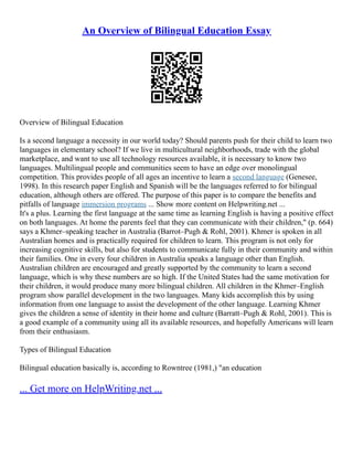 An Overview of Bilingual Education Essay
Overview of Bilingual Education
Is a second language a necessity in our world today? Should parents push for their child to learn two
languages in elementary school? If we live in multicultural neighborhoods, trade with the global
marketplace, and want to use all technology resources available, it is necessary to know two
languages. Multilingual people and communities seem to have an edge over monolingual
competition. This provides people of all ages an incentive to learn a second language (Genesee,
1998). In this research paper English and Spanish will be the languages referred to for bilingual
education, although others are offered. The purpose of this paper is to compare the benefits and
pitfalls of language immersion programs ... Show more content on Helpwriting.net ...
It's a plus. Learning the first language at the same time as learning English is having a positive effect
on both languages. At home the parents feel that they can communicate with their children," (p. 664)
says a Khmer–speaking teacher in Australia (Barrot–Pugh & Rohl, 2001). Khmer is spoken in all
Australian homes and is practically required for children to learn. This program is not only for
increasing cognitive skills, but also for students to communicate fully in their community and within
their families. One in every four children in Australia speaks a language other than English.
Australian children are encouraged and greatly supported by the community to learn a second
language, which is why these numbers are so high. If the United States had the same motivation for
their children, it would produce many more bilingual children. All children in the Khmer–English
program show parallel development in the two languages. Many kids accomplish this by using
information from one language to assist the development of the other language. Learning Khmer
gives the children a sense of identity in their home and culture (Barratt–Pugh & Rohl, 2001). This is
a good example of a community using all its available resources, and hopefully Americans will learn
from their enthusiasm.
Types of Bilingual Education
Bilingual education basically is, according to Rowntree (1981,) "an education
... Get more on HelpWriting.net ...
 
