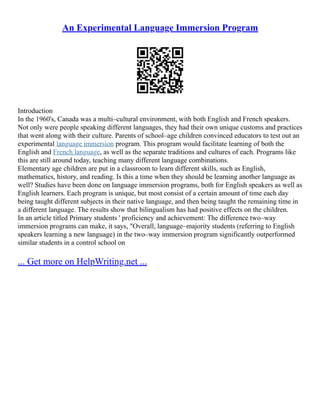 An Experimental Language Immersion Program
Introduction
In the 1960's, Canada was a multi–cultural environment, with both English and French speakers.
Not only were people speaking different languages, they had their own unique customs and practices
that went along with their culture. Parents of school–age children convinced educators to test out an
experimental language immersion program. This program would facilitate learning of both the
English and French language, as well as the separate traditions and cultures of each. Programs like
this are still around today, teaching many different language combinations.
Elementary age children are put in a classroom to learn different skills, such as English,
mathematics, history, and reading. Is this a time when they should be learning another language as
well? Studies have been done on language immersion programs, both for English speakers as well as
English learners. Each program is unique, but most consist of a certain amount of time each day
being taught different subjects in their native language, and then being taught the remaining time in
a different language. The results show that bilingualism has had positive effects on the children.
In an article titled Primary students ' proficiency and achievement: The difference two–way
immersion programs can make, it says, "Overall, language–majority students (referring to English
speakers learning a new language) in the two–way immersion program significantly outperformed
similar students in a control school on
... Get more on HelpWriting.net ...
 