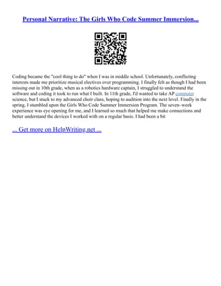Personal Narrative: The Girls Who Code Summer Immersion...
Coding became the "cool thing to do" when I was in middle school. Unfortunately, conflicting
interests made me prioritize musical electives over programming. I finally felt as though I had been
missing out in 10th grade, when as a robotics hardware captain, I struggled to understand the
software and coding it took to run what I built. In 11th grade, I'd wanted to take AP computer
science, but I stuck to my advanced choir class, hoping to audition into the next level. Finally in the
spring, I stumbled upon the Girls Who Code Summer Immersion Program. The seven–week
experience was eye opening for me, and I learned so much that helped me make connections and
better understand the devices I worked with on a regular basis. I had been a bit
... Get more on HelpWriting.net ...
 