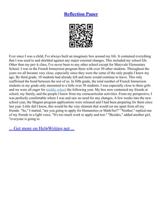 Reflection Paper
Ever since I was a child, I've always built an imaginary box around my life. It contained everything
that I was used to and shielded against any major external changes. This included my school life.
Other than my pre–k class, I've never been to any other school except for Maryvale Elementary
School. I was in the French Immersion program there with over 50 other students. Throughout the
years we all became very close, especially since they were the some of the only people I knew my
age. By third grade, 10 students had already left and more would continue to leave. This only
reaffirmed the bond between the rest of us. In fifth grade, the total number of French Immersion
students in my grade only amounted to a little over 30 students. I was especially close to three girls
and we were all eager for middle school the following year. My box now contained my friends at
school, my family, and the people I knew from my extracurricular activities. From my perspective, I
was perfectly comfortable where I was and saw no need for any changes. A few weeks into the new
school year, the Magnet program applications were released and I had been preparing for them since
last year. Little did I know, this would be the very element that would set me apart from all my
friends. "So," I started, "are you going to apply for Humanities or Math/Sci?" "Neither," replied one
of my friends in a light voice. "It's too much work to apply and test." "Besides," added another girl,
"everyone is going to
... Get more on HelpWriting.net ...
 