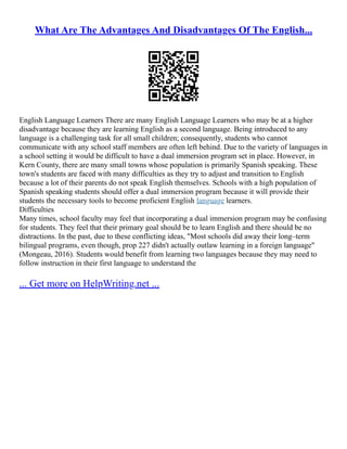 What Are The Advantages And Disadvantages Of The English...
English Language Learners There are many English Language Learners who may be at a higher
disadvantage because they are learning English as a second language. Being introduced to any
language is a challenging task for all small children; consequently, students who cannot
communicate with any school staff members are often left behind. Due to the variety of languages in
a school setting it would be difficult to have a dual immersion program set in place. However, in
Kern County, there are many small towns whose population is primarily Spanish speaking. These
town's students are faced with many difficulties as they try to adjust and transition to English
because a lot of their parents do not speak English themselves. Schools with a high population of
Spanish speaking students should offer a dual immersion program because it will provide their
students the necessary tools to become proficient English language learners.
Difficulties
Many times, school faculty may feel that incorporating a dual immersion program may be confusing
for students. They feel that their primary goal should be to learn English and there should be no
distractions. In the past, due to these conflicting ideas, "Most schools did away their long–term
bilingual programs, even though, prop 227 didn't actually outlaw learning in a foreign language"
(Mongeau, 2016). Students would benefit from learning two languages because they may need to
follow instruction in their first language to understand the
... Get more on HelpWriting.net ...
 