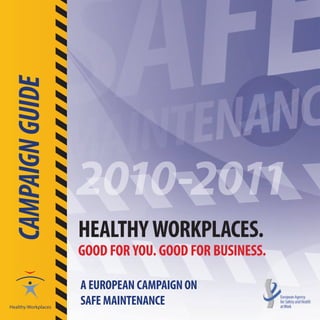 CAMPAIGN GUIDE




                 2010-2011
                 HEALTHY WORKPLACES.
                 GOOD FOR YOU. GOOD FOR BUSINESS.

                 A EUROPEAN CAMPAIGN ON
                 SAFE MAINTENANCE
 