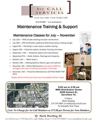 (214) 293-0881 * www.my1stcall.com


               Maintenance Training & Support
          Maintenance Classes for July — November
        July 12th— HVAC trouble shooting and pool maintenance
        July 26th — EPA Certification (additional $35.00 per person testing charge)
        August 9th — Plumbing II ; Leak repairs, problem solving
        August 16th — Carpentry repairs; windows, framing, and doors
        September 13th — Sheetrock repairs and mold protocol
        September27th — Roofs, Gutters, Flashings and Carpentry
        October 11th — Make ready 1,
        October 18th — Heating Systems; Electric, gas, and hydronic
        November 8th — Winter Maintenance; this class is FREE for
         managers who have a maintenance person in the class
        November 15th — Preventive Maintenance; GETTING READY FOR
         2011
        Please call of e-mail so we know how many people will be in class




                                                                 9:00 am to 4:30 pm
                                                                MRO Distribution Center
                                                                  3200 Earhart Dr,
                                                                    Carrollton TX.
                                                                        Contact:
                                                                     Mark Harding
                                                          214-293-0881 or mark@my1stcall.com
                                                                 To Schedule Your Team
  Cost: No Charge for 1st Call Members or $75.00 per Person for Non-Members

                                          Mark Harding
1st Call Services * PO Box 832, Lake Dallas, Texas * (214) 293-0881* www.mark@my1stcall.com
 