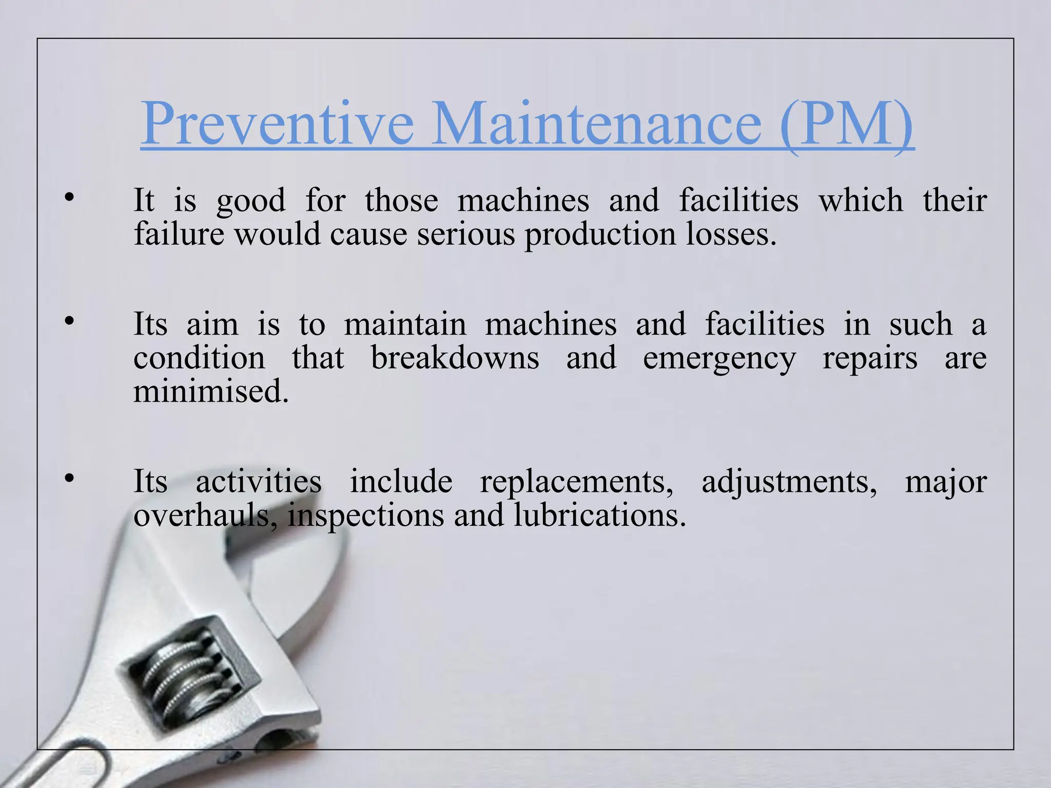 Preventive Maintenance (PM)
• It is good for those machines and facilities which their
failure would cause serious production losses.
• Its aim is to maintain machines and facilities in such a
condition that breakdowns and emergency repairs are
minimised.
• Its activities include replacements, adjustments, major
overhauls, inspections and lubrications.
 