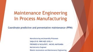 Maintenance Engineering
In Process Manufacturing
Coordinate predictive and preventative maintenance (PPM)
Manufacturing and Assembly Processes
SAQA US ID: 9890 NQF LEVEL 4
PREPARED & FACILATATE : MICHEL MAFOUMBA
Mechatronics Engineer
Robotic Automation and Maintenance Engineering
 