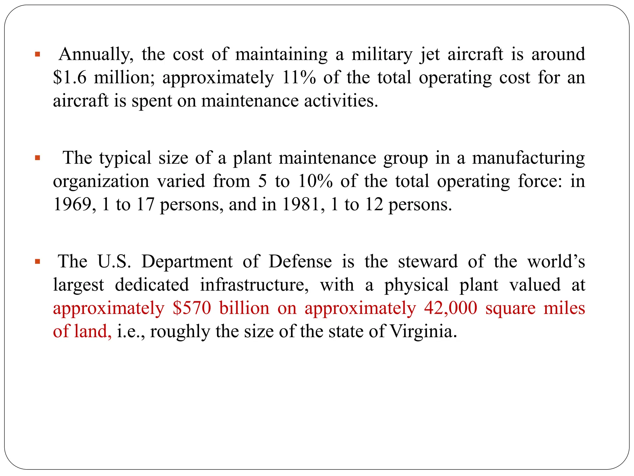  Annually, the cost of maintaining a military jet aircraft is around
$1.6 million; approximately 11% of the total operating cost for an
aircraft is spent on maintenance activities.
 The typical size of a plant maintenance group in a manufacturing
organization varied from 5 to 10% of the total operating force: in
1969, 1 to 17 persons, and in 1981, 1 to 12 persons.
 The U.S. Department of Defense is the steward of the world’s
largest dedicated infrastructure, with a physical plant valued at
approximately $570 billion on approximately 42,000 square miles
of land, i.e., roughly the size of the state of Virginia.
 