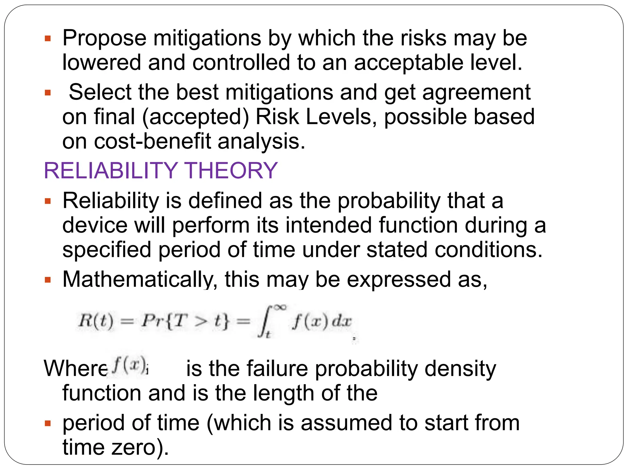  Propose mitigations by which the risks may be
lowered and controlled to an acceptable level.
 Select the best mitigations and get agreement
on final (accepted) Risk Levels, possible based
on cost-benefit analysis.
RELIABILITY THEORY
 Reliability is defined as the probability that a
device will perform its intended function during a
specified period of time under stated conditions.
 Mathematically, this may be expressed as,
Where is the failure probability density
function and is the length of the
 period of time (which is assumed to start from
time zero).
 