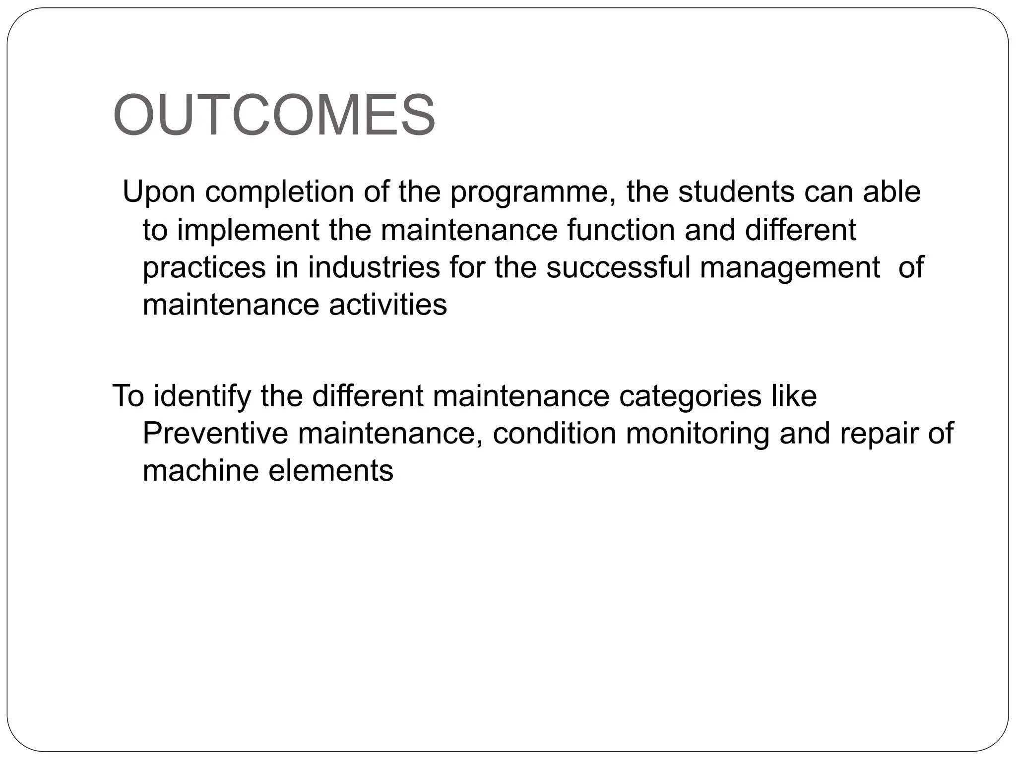 OUTCOMES
Upon completion of the programme, the students can able
to implement the maintenance function and different
practices in industries for the successful management of
maintenance activities
To identify the different maintenance categories like
Preventive maintenance, condition monitoring and repair of
machine elements
 