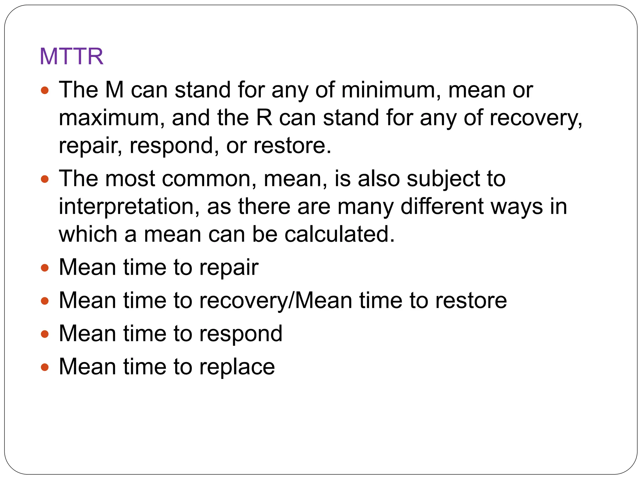 MTTR
 The M can stand for any of minimum, mean or
maximum, and the R can stand for any of recovery,
repair, respond, or restore.
 The most common, mean, is also subject to
interpretation, as there are many different ways in
which a mean can be calculated.
 Mean time to repair
 Mean time to recovery/Mean time to restore
 Mean time to respond
 Mean time to replace
 