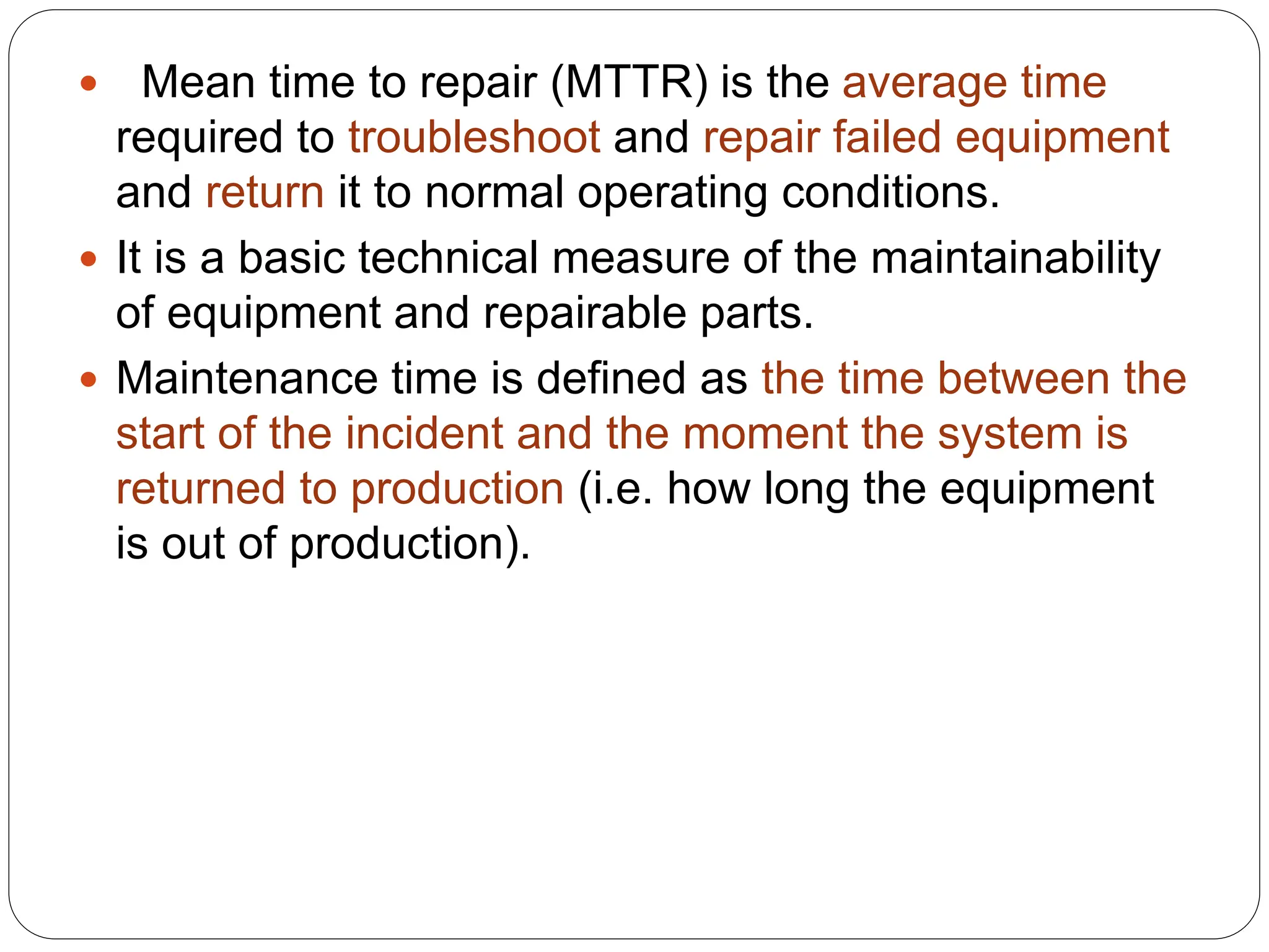  Mean time to repair (MTTR) is the average time
required to troubleshoot and repair failed equipment
and return it to normal operating conditions.
 It is a basic technical measure of the maintainability
of equipment and repairable parts.
 Maintenance time is defined as the time between the
start of the incident and the moment the system is
returned to production (i.e. how long the equipment
is out of production).
 