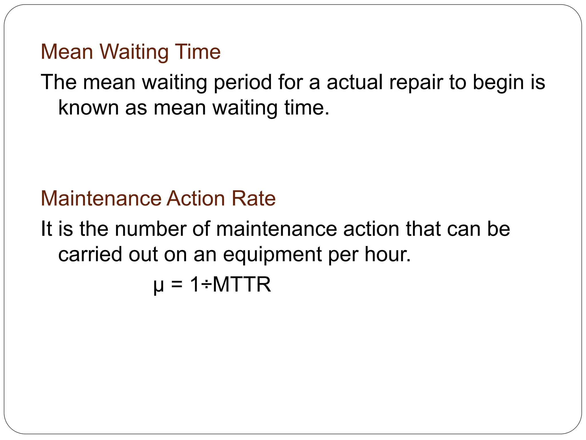 Mean Waiting Time
The mean waiting period for a actual repair to begin is
known as mean waiting time.
Maintenance Action Rate
It is the number of maintenance action that can be
carried out on an equipment per hour.
µ = 1÷MTTR
 
