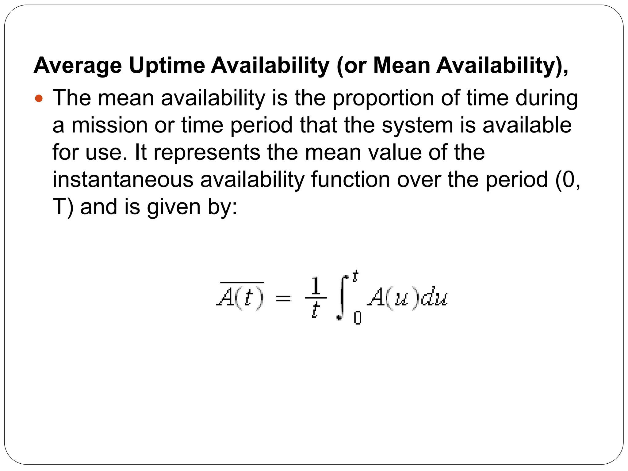 Average Uptime Availability (or Mean Availability),
 The mean availability is the proportion of time during
a mission or time period that the system is available
for use. It represents the mean value of the
instantaneous availability function over the period (0,
T) and is given by:
 