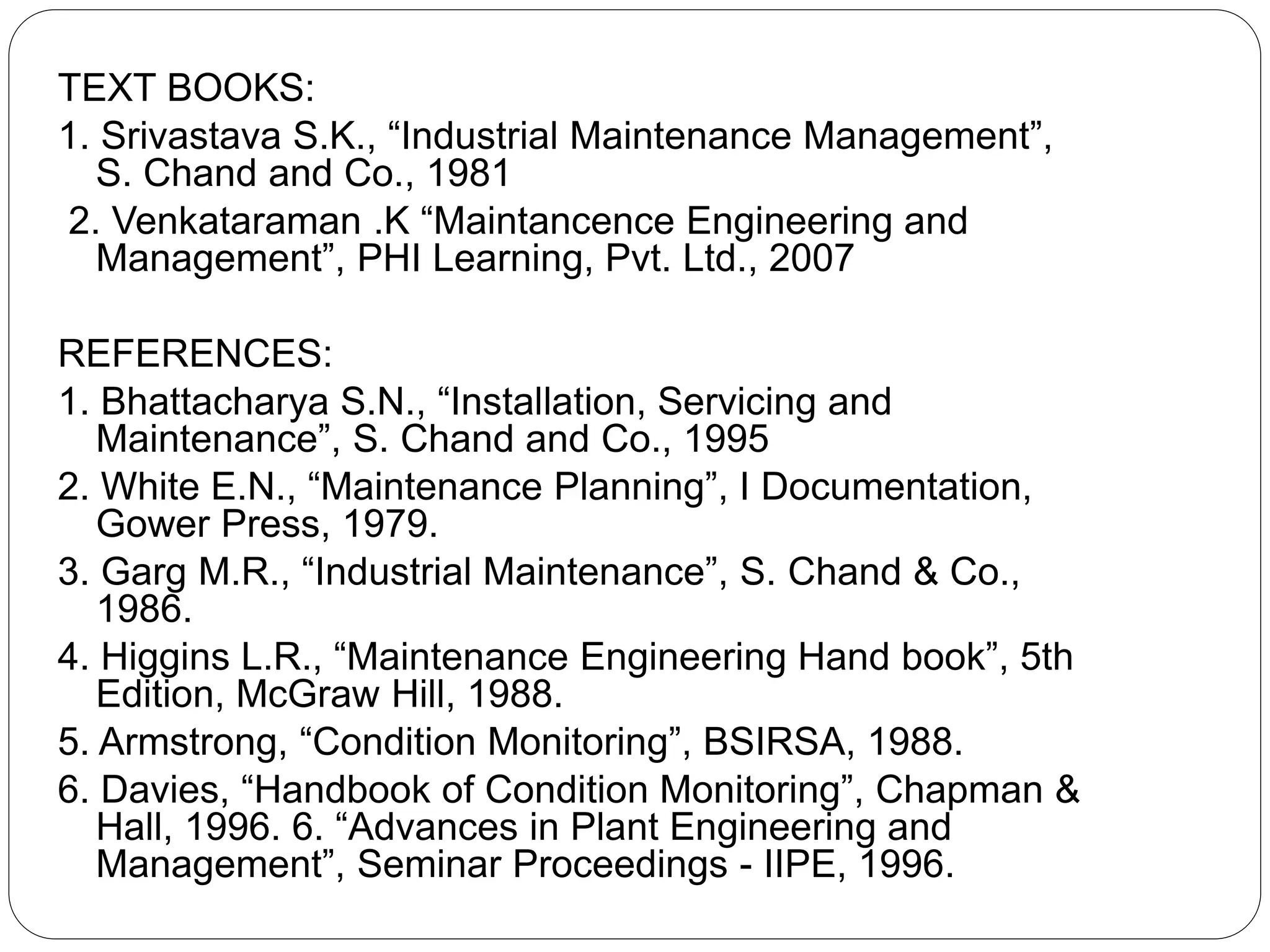 TEXT BOOKS:
1. Srivastava S.K., “Industrial Maintenance Management”,
S. Chand and Co., 1981
2. Venkataraman .K “Maintancence Engineering and
Management”, PHI Learning, Pvt. Ltd., 2007
REFERENCES:
1. Bhattacharya S.N., “Installation, Servicing and
Maintenance”, S. Chand and Co., 1995
2. White E.N., “Maintenance Planning”, I Documentation,
Gower Press, 1979.
3. Garg M.R., “Industrial Maintenance”, S. Chand & Co.,
1986.
4. Higgins L.R., “Maintenance Engineering Hand book”, 5th
Edition, McGraw Hill, 1988.
5. Armstrong, “Condition Monitoring”, BSIRSA, 1988.
6. Davies, “Handbook of Condition Monitoring”, Chapman &
Hall, 1996. 6. “Advances in Plant Engineering and
Management”, Seminar Proceedings - IIPE, 1996.
 